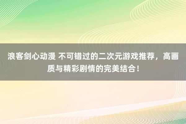 浪客剑心动漫 不可错过的二次元游戏推荐，高画质与精彩剧情的完美结合！