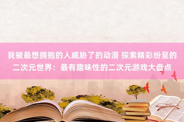 我被最想拥抱的人威胁了的动漫 探索精彩纷呈的二次元世界：最有趣味性的二次元游戏大盘点